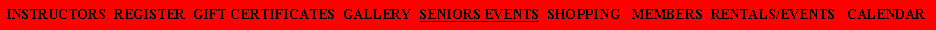 Text Box: INSTRUCTORS  REGISTER  GIFT CERTIFICATES  GALLERY  SENIORS EVENTS  SHOPPING   MEMBERS  RENTALS/EVENTS   CALENDAR