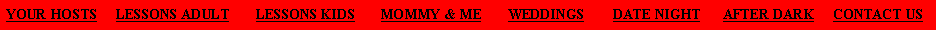 Text Box: YOUR HOSTS     LESSONS ADULT       LESSONS KIDS       MOMMY & ME       WEDDINGS        DATE NIGHT      AFTER DARK     CONTACT US
