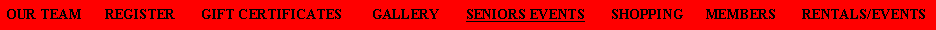 Text Box: OUR TEAM      REGISTER       GIFT CERTIFICATES        GALLERY       SENIORS EVENTS       SHOPPING      MEMBERS       RENTALS/EVENTS  