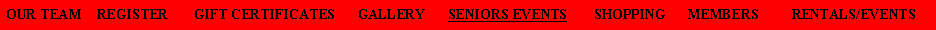 Text Box: OUR TEAM    REGISTER       GIFT CERTIFICATES      GALLERY      SENIORS EVENTS       SHOPPING      MEMBERS         RENTALS/EVENTS   