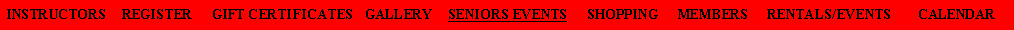Text Box: INSTRUCTORS    REGISTER     GIFT CERTIFICATES   GALLERY    SENIORS EVENTS     SHOPPING     MEMBERS     RENTALS/EVENTS       CALENDAR